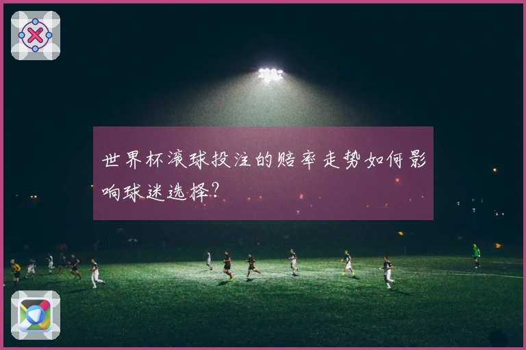 世界杯滚球投注的赔率走势如何影响球迷选择？