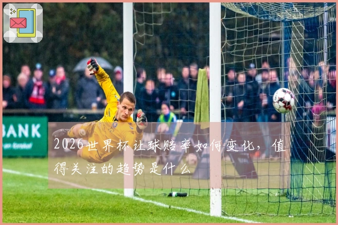 2026世界杯让球赔率如何变化，值得关注的趋势是什么