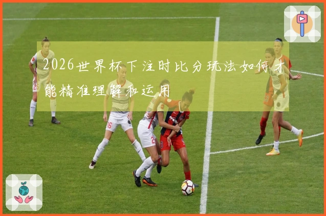 2026世界杯下注时比分玩法如何才能精准理解和运用