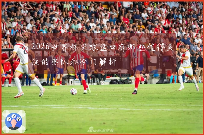 2026世界杯买球盘口有哪些值得关注的热队和冷门解析