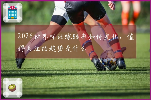 2026世界杯让球赔率如何变化，值得关注的趋势是什么