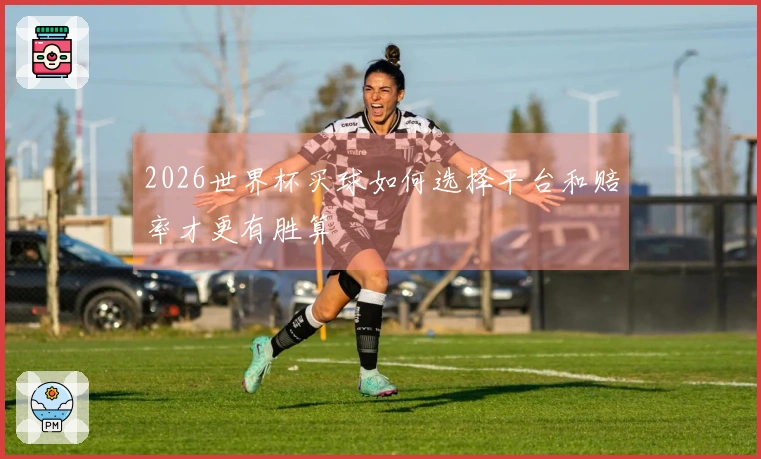 2026世界杯买球如何选择平台和赔率才更有胜算