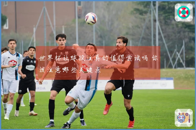 世界杯让球投注真的值得尝试吗 你该注意哪些关键点