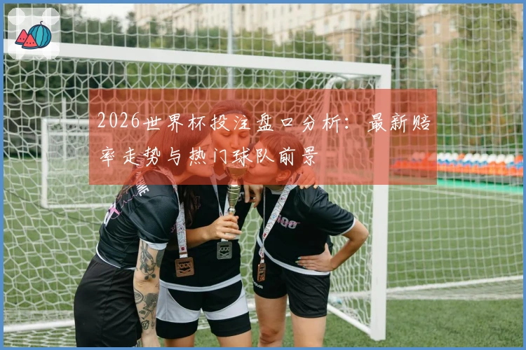 2026世界杯投注盘口分析：最新赔率走势与热门球队前景